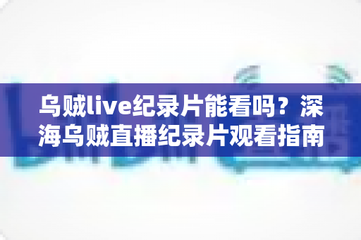 乌贼live纪录片能看吗？深海乌贼直播纪录片观看指南与精彩看点全解析