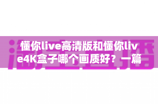 懂你live高清版和懂你live4K盒子哪个画质好？一篇看懂画质差异与选购指南