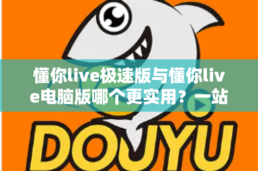 懂你live极速版与懂你live电脑版哪个更实用？一站式深度对比评测与选购指南