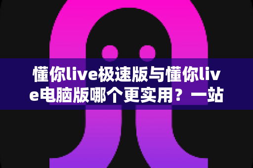 懂你live极速版与懂你live电脑版哪个更实用？一站式深度对比评测与选购指南