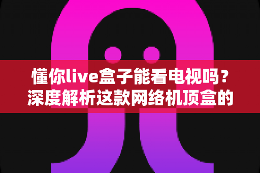 懂你live盒子能看电视吗？深度解析这款网络机顶盒的电视功能、使用方法与选购建议