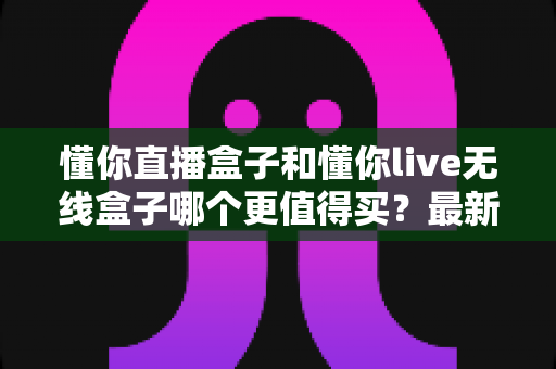 懂你直播盒子和懂你live无线盒子哪个更值得买？最新全面对比选购指南，帮你一次选对直播设备