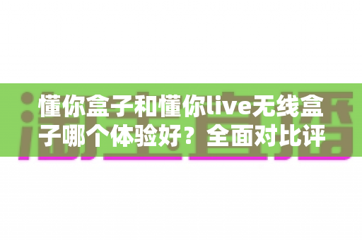 懂你盒子和懂你live无线盒子哪个体验好?全面对比评测帮你选对不选贵 懂你盒子和懂你live无线盒子哪个体验好?全面对比评测帮你选对不选贵