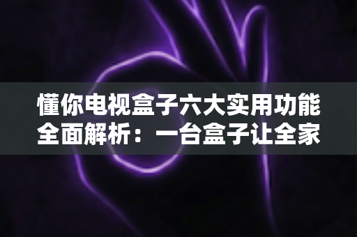 懂你电视盒子六大实用功能全面解析：一台盒子让全家娱乐都“懂你”