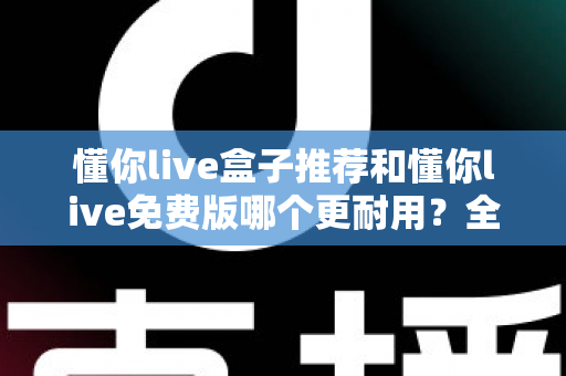 懂你live盒子推荐和懂你live免费版哪个更耐用？全面深度对比解析，帮你选对不花冤枉钱