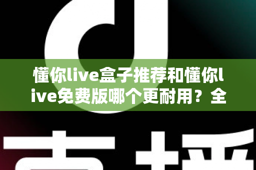 懂你live盒子推荐和懂你live免费版哪个更耐用？全面深度对比解析，帮你选对不花冤枉钱