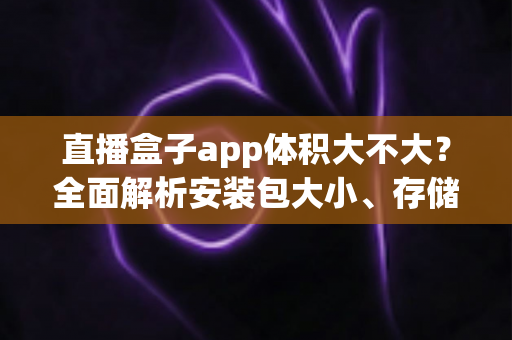 直播盒子app体积大不大？全面解析安装包大小、存储占用与空间优化指南