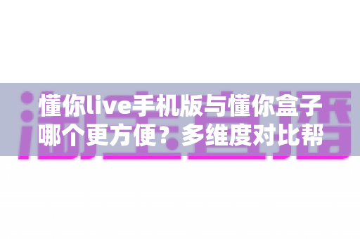 懂你live手机版与懂你盒子哪个更方便?多维度对比帮你选对使用方式 懂你live手机版与懂你盒子哪个更方便?多维度对比帮你选对使用方式