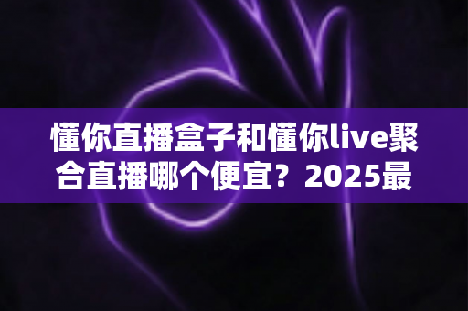 懂你直播盒子和懂你live聚合直播哪个便宜？2025最新价格对比与省钱选购全攻略