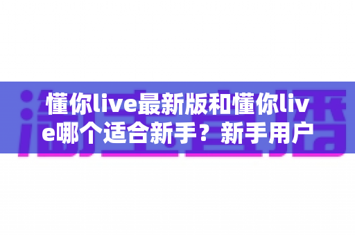 懂你live最新版和懂你live哪个适合新手?新手用户全面对比指南与选择建议 懂你live最新版和懂你live哪个适合新手?新手用户全面对比指南与选择建议