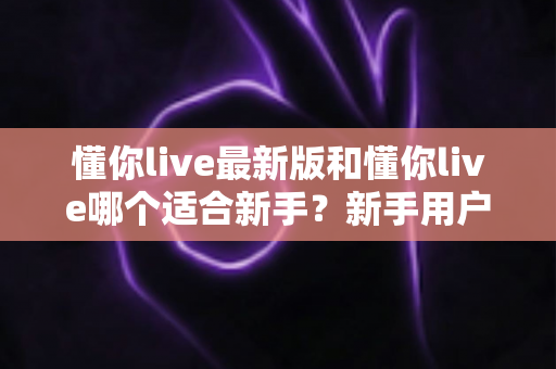 懂你live最新版和懂你live哪个适合新手?新手用户全面对比指南与选择建议 懂你live最新版和懂你live哪个适合新手?新手用户全面对比指南与选择建议