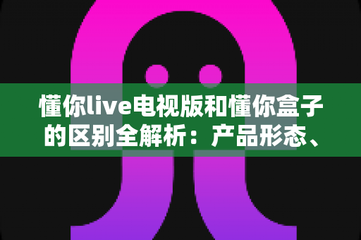 懂你live电视版和懂你盒子的区别全解析：产品形态、功能体验与选购指南一文看懂