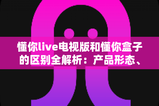 懂你live电视版和懂你盒子的区别全解析：产品形态、功能体验与选购指南一文看懂