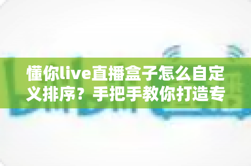 懂你live直播盒子怎么自定义排序?手把手教你打造专属观看顺序的完整指南 懂你live直播盒子怎么自定义排序?手把手教你打造专属观看顺序的完整指南