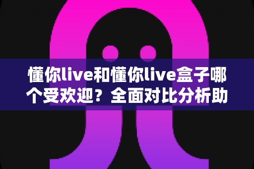 懂你live和懂你live盒子哪个受欢迎？全面对比分析助你找到最佳选择