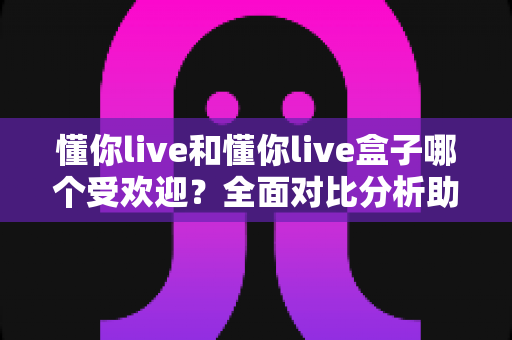 懂你live和懂你live盒子哪个受欢迎？全面对比分析助你找到最佳选择