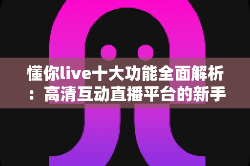 懂你live十大功能全面解析：高清互动直播平台的新手进阶指南