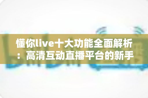懂你live十大功能全面解析：高清互动直播平台的新手进阶指南