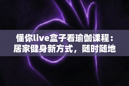 懂你live盒子看瑜伽课程:居家健身新方式,随时随地开启身心平衡之旅 懂你live盒子看瑜伽课程:居家健身新方式,随时随地开启身心平衡之旅