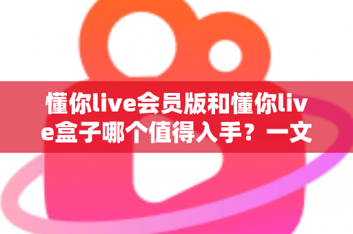 懂你live会员版和懂你live盒子哪个值得入手?一文看懂选购要点帮你避坑 懂你live会员版和懂你live盒子哪个值得入手?一文看懂选购要点帮你避坑