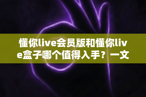 懂你live会员版和懂你live盒子哪个值得入手?一文看懂选购要点帮你避坑 懂你live会员版和懂你live盒子哪个值得入手?一文看懂选购要点帮你避坑