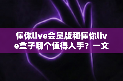 懂你live会员版和懂你live盒子哪个值得入手?一文看懂选购要点帮你避坑 懂你live会员版和懂你live盒子哪个值得入手?一文看懂选购要点帮你避坑