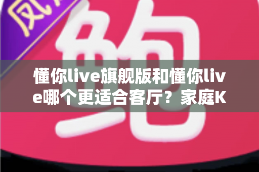 懂你live旗舰版和懂你live哪个更适合客厅?家庭KTV选购全攻略与深度对比解析 懂你live旗舰版和懂你live哪个更适合客厅?家庭KTV选购全攻略与深度对比解析