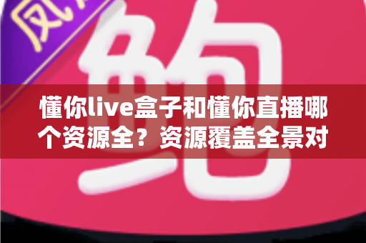 懂你live盒子和懂你直播哪个资源全？资源覆盖全景对比与实用选择指南
