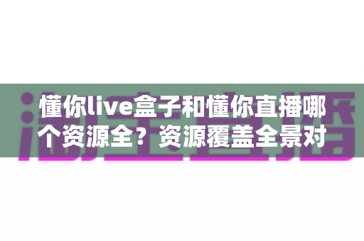 懂你live盒子和懂你直播哪个资源全？资源覆盖全景对比与实用选择指南