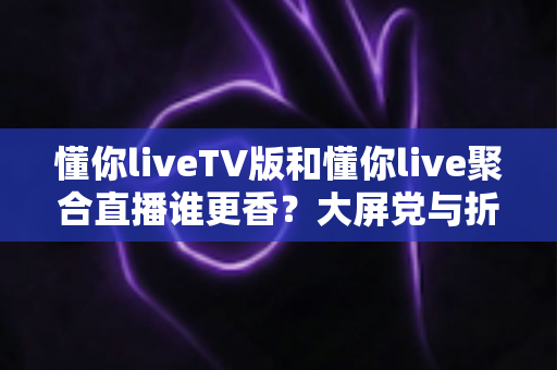 懂你liveTV版和懂你live聚合直播谁更香？大屏党与折腾党的终极对比指南