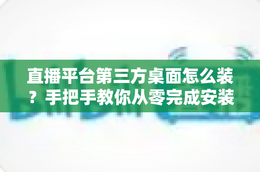 直播平台第三方桌面怎么装？手把手教你从零完成安装的实用指南