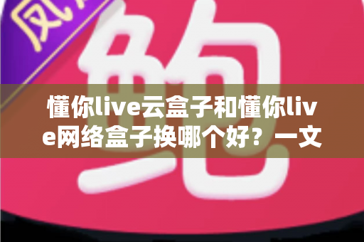 懂你live云盒子和懂你live网络盒子换哪个好?一文看懂两款盒子的区别与选购建议 懂你live云盒子和懂你live网络盒子换哪个好?一文看懂两款盒子的区别与选购建议