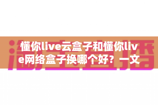 懂你live云盒子和懂你live网络盒子换哪个好?一文看懂两款盒子的区别与选购建议 懂你live云盒子和懂你live网络盒子换哪个好?一文看懂两款盒子的区别与选购建议