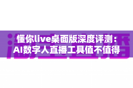 懂你live桌面版深度评测：AI数字人直播工具值不值得入手？一文看懂全部真相