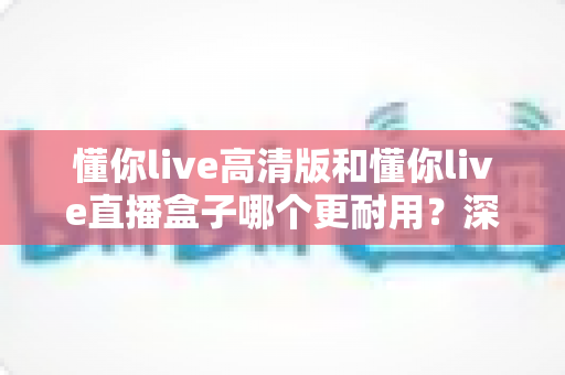 懂你live高清版和懂你live直播盒子哪个更耐用?深度对比解析与实用选购指南 懂你live高清版和懂你live直播盒子哪个更耐用?深度对比解析与实用选购指南