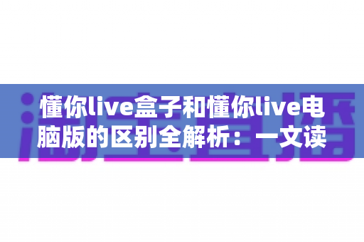 懂你live盒子和懂你live电脑版的区别全解析:一文读懂两大版本怎么选 懂你live盒子和懂你live电脑版的区别全解析:一文读懂两大版本怎么选