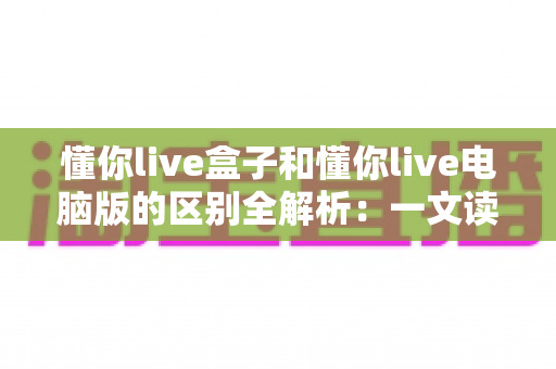 懂你live盒子和懂你live电脑版的区别全解析:一文读懂两大版本怎么选 懂你live盒子和懂你live电脑版的区别全解析:一文读懂两大版本怎么选