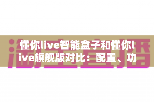 懂你live智能盒子和懂你live旗舰版对比：配置、功能与选购全攻略