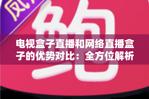 电视盒子直播和网络直播盒子的优势对比：全方位解析两大观影方案，帮你找到最适合家庭的直播设备