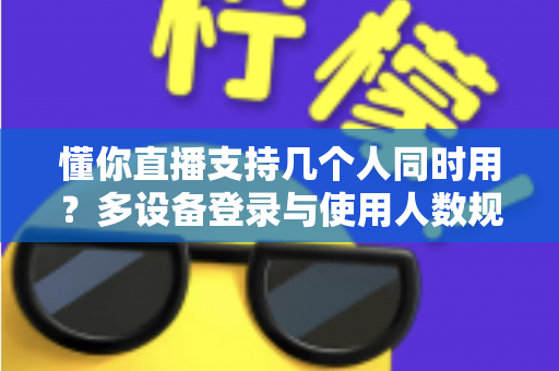 懂你直播支持几个人同时用？多设备登录与使用人数规则全解析