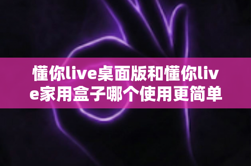 懂你live桌面版和懂你live家用盒子哪个使用更简单？全面对比评测帮你快速选对设备