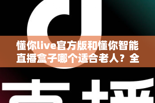 懂你live官方版和懂你智能直播盒子哪个适合老人？全面对比分析与贴心选购指南
