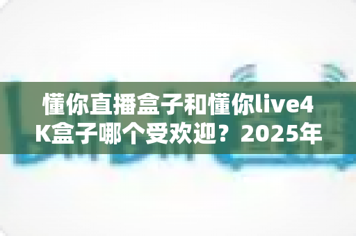 懂你直播盒子和懂你live4K盒子哪个受欢迎?2025年最新深度对比评测与选购指南 懂你直播盒子和懂你live4K盒子哪个受欢迎?2025年最新深度对比评测与选购指南