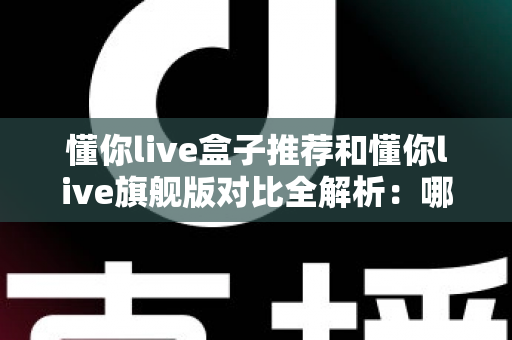 懂你live盒子推荐和懂你live旗舰版对比全解析:哪款电视盒子更值得买? 懂你live盒子推荐和懂你live旗舰版对比全解析:哪款电视盒子更值得买?