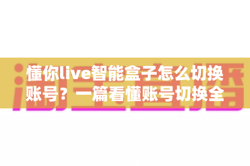 懂你live智能盒子怎么切换账号?一篇看懂账号切换全流程的实用指南 懂你live智能盒子怎么切换账号?一篇看懂账号切换全流程的实用指南