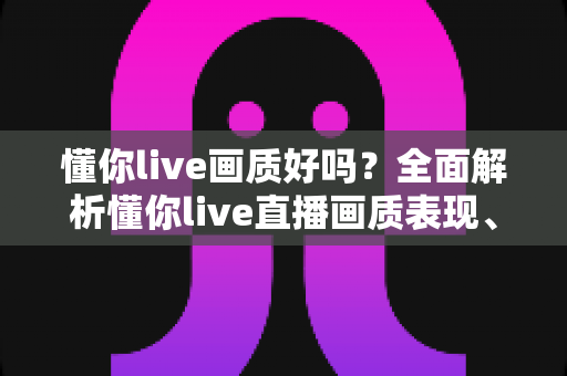 懂你live画质好吗？全面解析懂你live直播画质表现、影响因素与观看体验优化指南