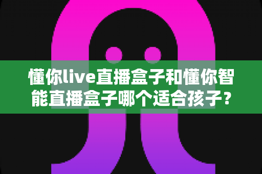 懂你live直播盒子和懂你智能直播盒子哪个适合孩子?家长必读的深度对比与选购全攻略 懂你live直播盒子和懂你智能直播盒子哪个适合孩子?家长必读的深度对比与选购全攻略