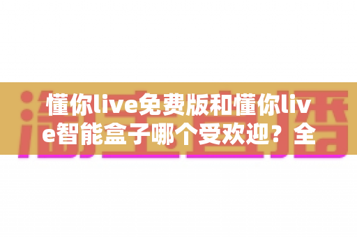 懂你live免费版和懂你live智能盒子哪个受欢迎？全方位对比分析帮你做出明智选择
