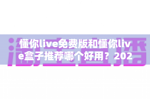 懂你live免费版和懂你live盒子推荐哪个好用?2025最全对比评测与选购避坑指南 懂你live免费版和懂你live盒子推荐哪个好用?2025最全对比评测与选购避坑指南