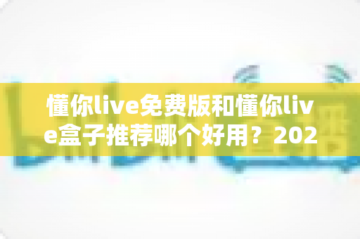 懂你live免费版和懂你live盒子推荐哪个好用?2025最全对比评测与选购避坑指南 懂你live免费版和懂你live盒子推荐哪个好用?2025最全对比评测与选购避坑指南